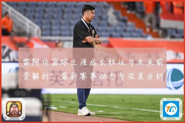 雷阿伦篮球生涯成长轨迹与未来前景解析：最新赛事动态与深度分析