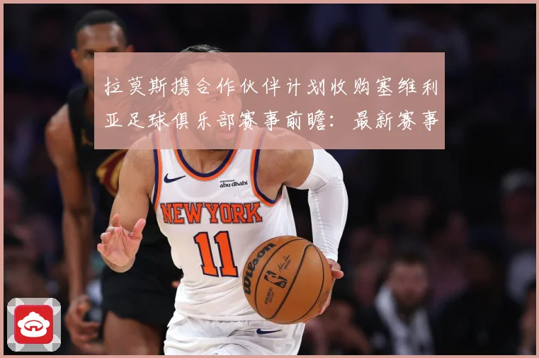 拉莫斯携合作伙伴计划收购塞维利亚足球俱乐部赛事前瞻：最新赛事动态与深度分析