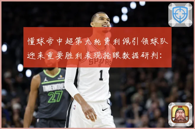 懂球帝中超第九轮费利佩引领球队迎来重要胜利表现抢眼数据研判：最新赛事动态与深度分析