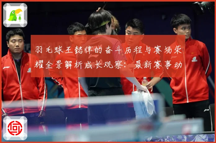 羽毛球王懿律的奋斗历程与赛场荣耀全景解析成长观察：最新赛事动态与深度分析