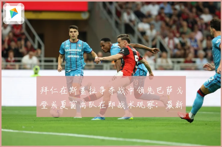 拜仁在斯基拉争夺战中领先巴萨戈登或夏窗离队在即战术观察：最新赛事动态与深度分析