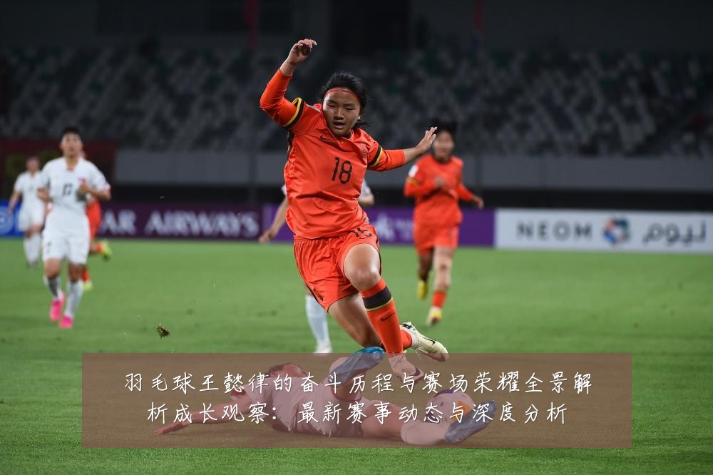 羽毛球王懿律的奋斗历程与赛场荣耀全景解析成长观察：最新赛事动态与深度分析