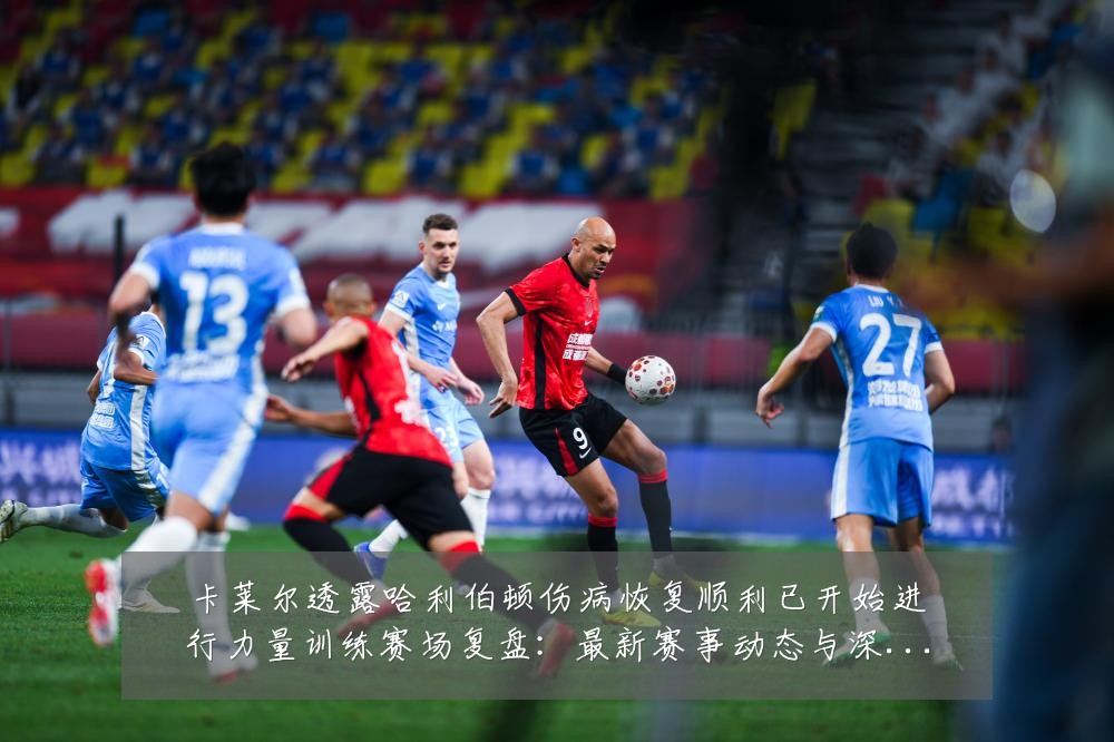 卡莱尔透露哈利伯顿伤病恢复顺利已开始进行力量训练赛场复盘：最新赛事动态与深度分析