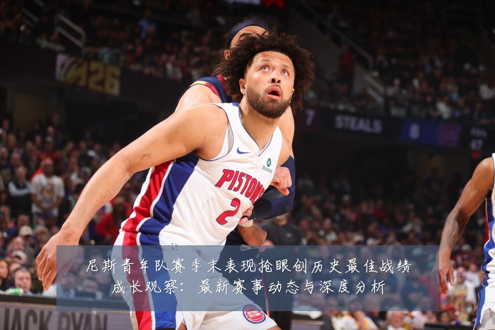 尼斯青年队赛季末表现抢眼创历史最佳战绩成长观察：最新赛事动态与深度分析